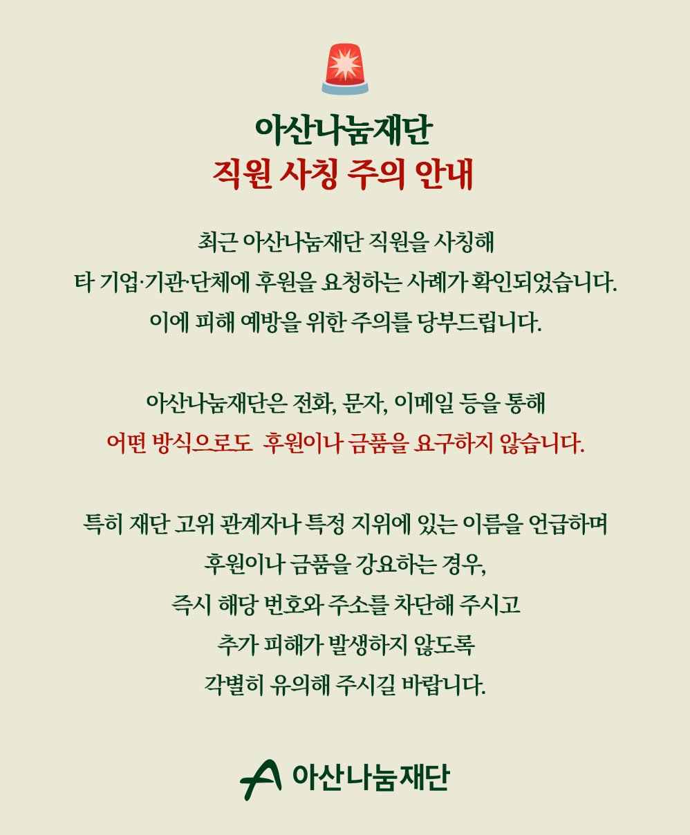 아산나눔재단 직원 사칭 주의 안내 / 최근 아산나눔재단 직원을 사칭해 타 기업 기관 단체에 후원을 요청하는 사례가 확인되었습니다. 이에 피해 예방을 위한 주의를 당부드립니다. / 아산나눔재단은 전화, 문자, 이메일 등을 통해 어떤 방식으로도 후원이나 금품을 요구하지 않습니다. / 특히 재단 고위 관계자나 특정 지위에 있는 이름을 언급하며 후원이나 금품을 강요하는 경우, 즉시 해당 번호와 주소를 차단해 주시고 추가 피해가 발생하지 않도록 각별히 유의해 주시길 바랍니다.